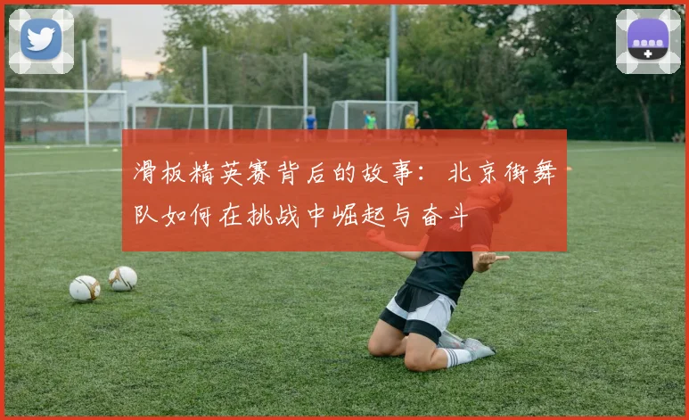 滑板精英赛背后的故事：北京街舞队如何在挑战中崛起与奋斗
