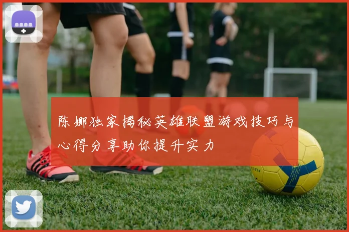 陈娜独家揭秘英雄联盟游戏技巧与心得分享助你提升实力