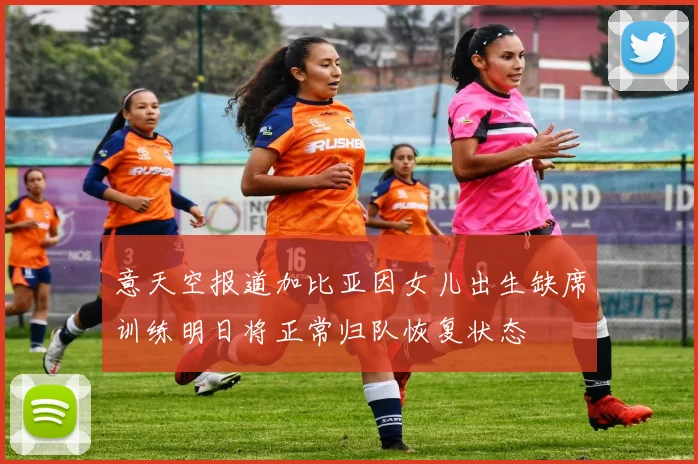 意天空报道加比亚因女儿出生缺席训练明日将正常归队恢复状态