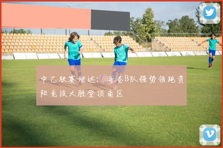 中乙联赛综述：海港B队强势领跑贵阳竞技大胜登顶南区