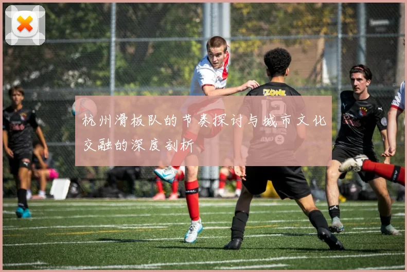 杭州滑板队的节奏探讨与城市文化交融的深度剖析