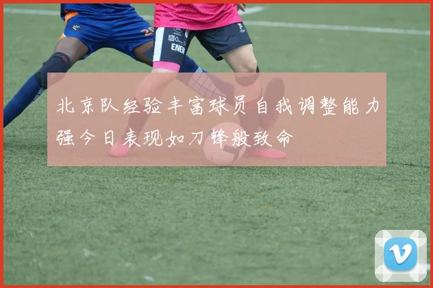 北京队经验丰富球员自我调整能力强今日表现如刀锋般致命