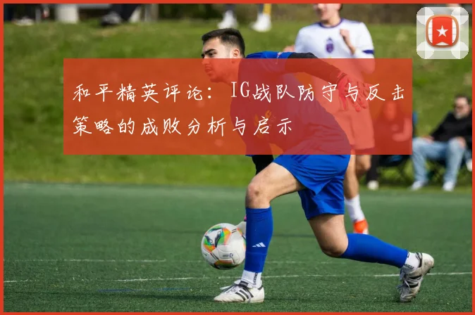 和平精英评论：IG战队防守与反击策略的成败分析与启示