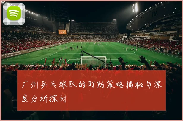 广州乒乓球队的盯防策略揭秘与深度分析探讨