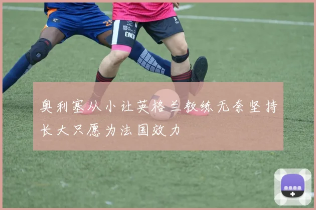 奥利塞从小让英格兰教练无奈坚持长大只愿为法国效力