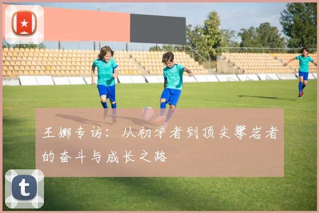 王娜专访：从初学者到顶尖攀岩者的奋斗与成长之路